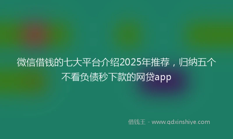 微信借钱的七大平台介绍2025年推荐，归纳五个不看负债秒下款的网贷app