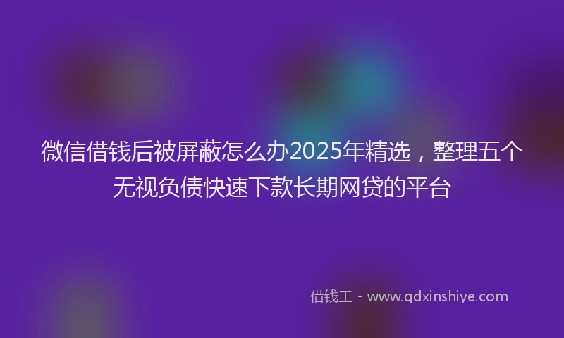 微信借钱后被屏蔽怎么办2025年精选，整理五个无视负债快速下款长期网贷的平台