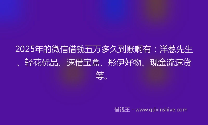2025年的微信借钱五万多久到账啊有：洋葱先生、轻花优品、速借宝盒、彤伊好物、现金流速贷等。