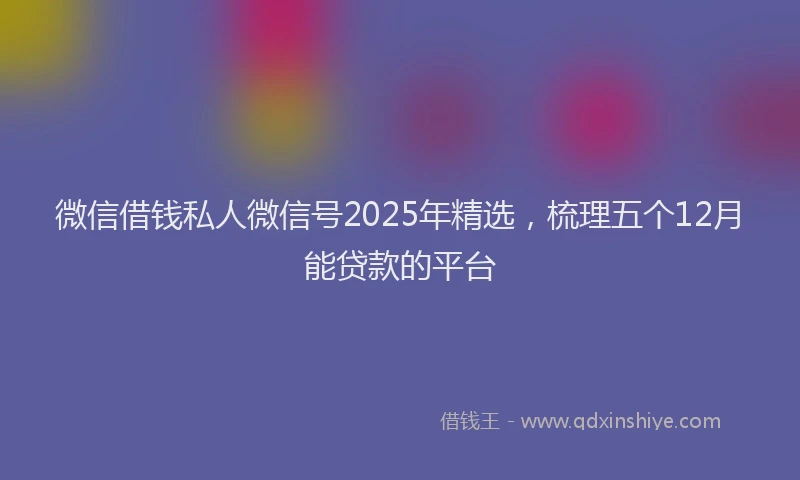 微信借钱私人微信号2025年精选，梳理五个12月能贷款的平台
