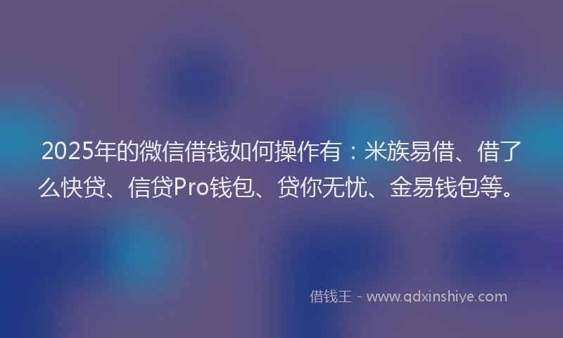 2025年的微信借钱如何操作有：米族易借、借了么快贷、信贷Pro钱包、贷你无忧、金易钱包等。