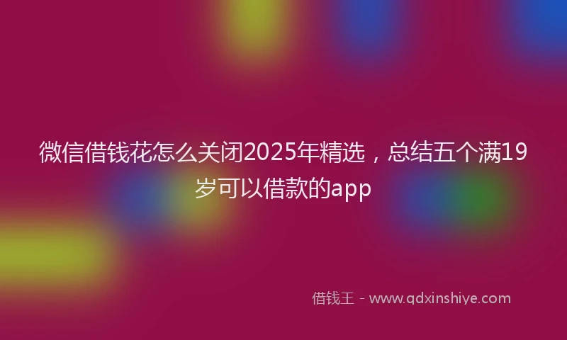 微信借钱花怎么关闭2025年精选，总结五个满19岁可以借款的app