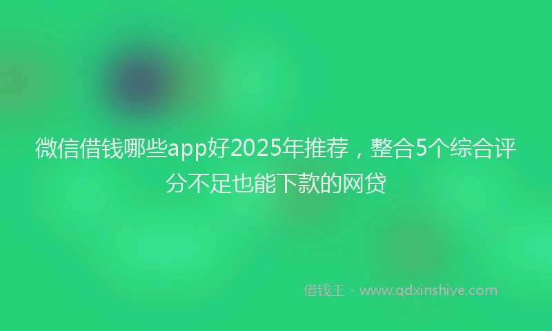 微信借钱哪些app好2025年推荐，整合5个综合评分不足也能下款的网贷