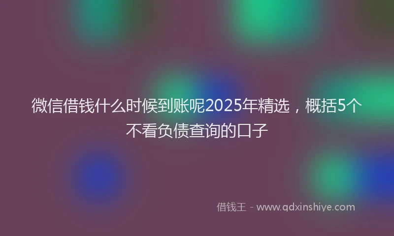 微信借钱什么时候到账呢2025年精选，概括5个不看负债查询的口子