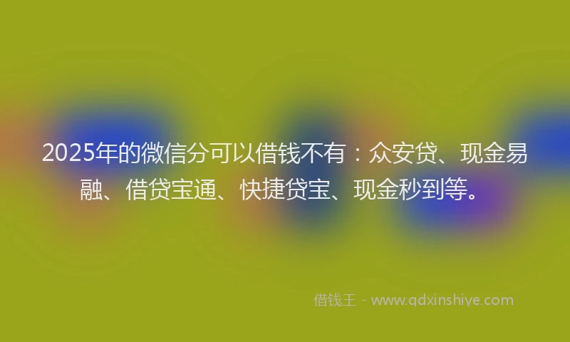 2025年的微信分可以借钱不有：众安贷、现金易融、借贷宝通、快捷贷宝、现金秒到等。