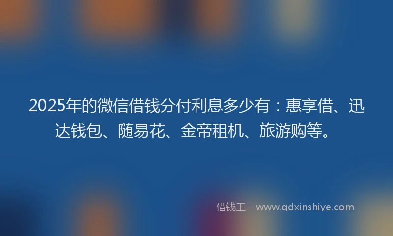 2025年的微信借钱分付利息多少有：惠享借、迅达钱包、随易花、金帝租机、旅游购等。