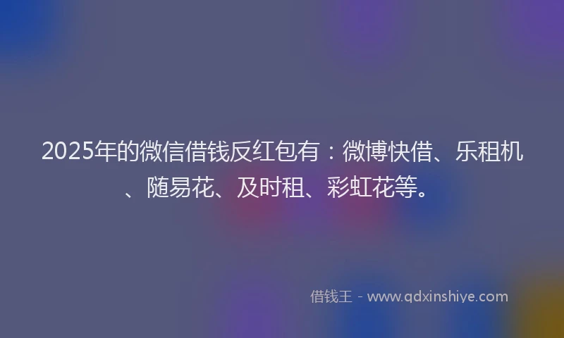 2025年的微信借钱反红包有：微博快借、乐租机、随易花、及时租、彩虹花等。