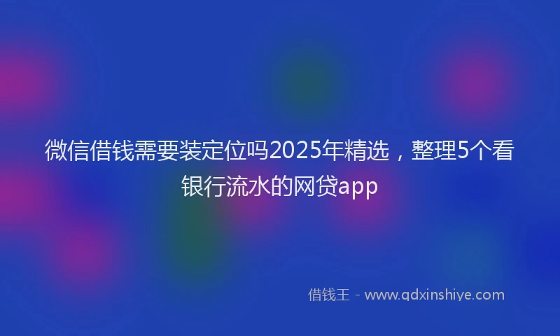 微信借钱需要装定位吗2025年精选，整理5个看银行流水的网贷app