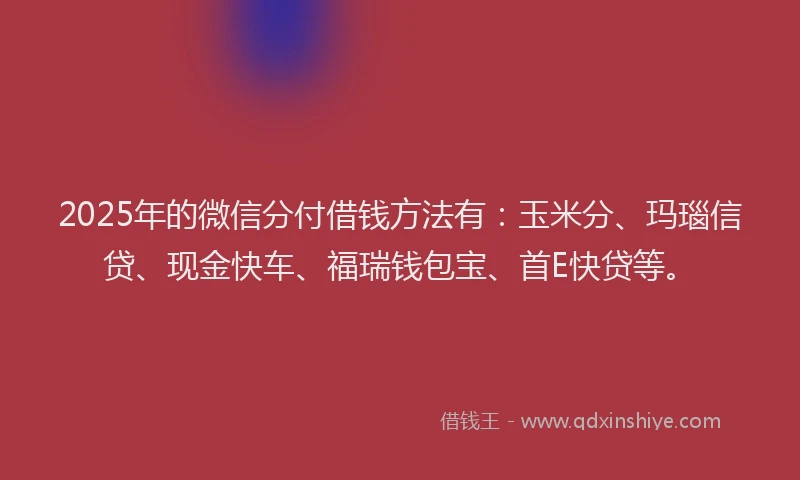 2025年的微信分付借钱方法有：玉米分、玛瑙信贷、现金快车、福瑞钱包宝、首E快贷等。