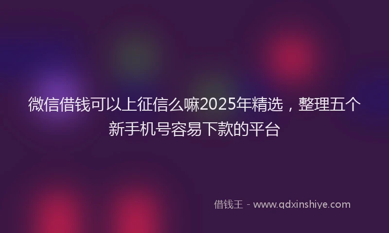 微信借钱可以上征信么嘛2025年精选，整理五个新手机号容易下款的平台
