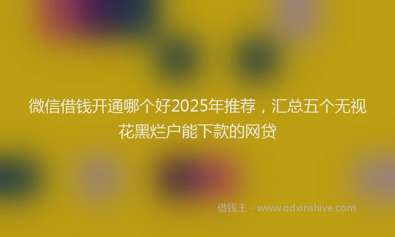 微信借钱开通哪个好2025年推荐，汇总五个无视花黑烂户能下款的网贷