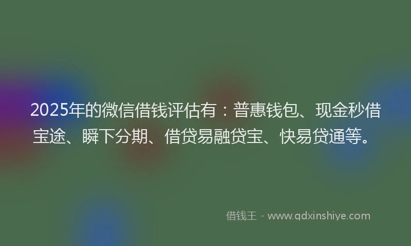 2025年的微信借钱评估有：普惠钱包、现金秒借宝途、瞬下分期、借贷易融贷宝、快易贷通等。