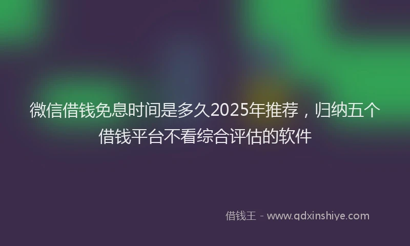 微信借钱免息时间是多久2025年推荐，归纳五个借钱平台不看综合评估的软件