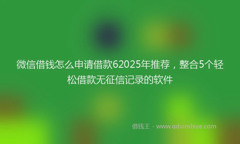 微信借钱怎么申请借款62025年推荐，整合5个轻松借款无征信记录的软件