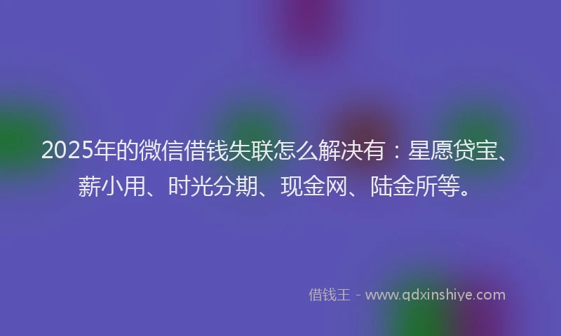 2025年的微信借钱失联怎么解决有：星愿贷宝、薪小用、时光分期、现金网、陆金所等。