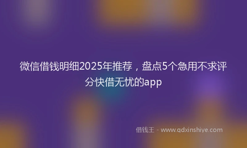 微信借钱明细2025年推荐，盘点5个急用不求评分快借无忧的app