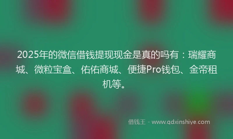 2025年的微信借钱提现现金是真的吗有：瑞耀商城、微粒宝盒、佑佑商城、便捷Pro钱包、金帝租机等。