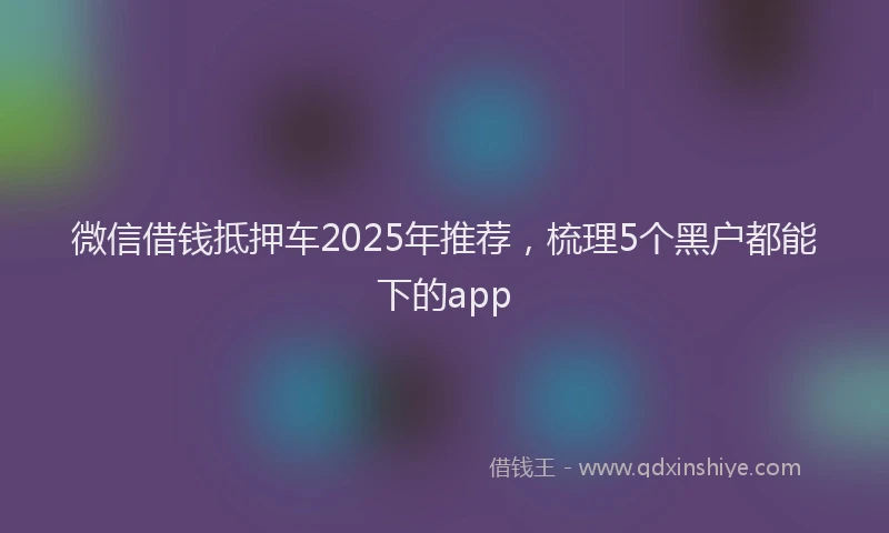 微信借钱抵押车2025年推荐，梳理5个黑户都能下的app
