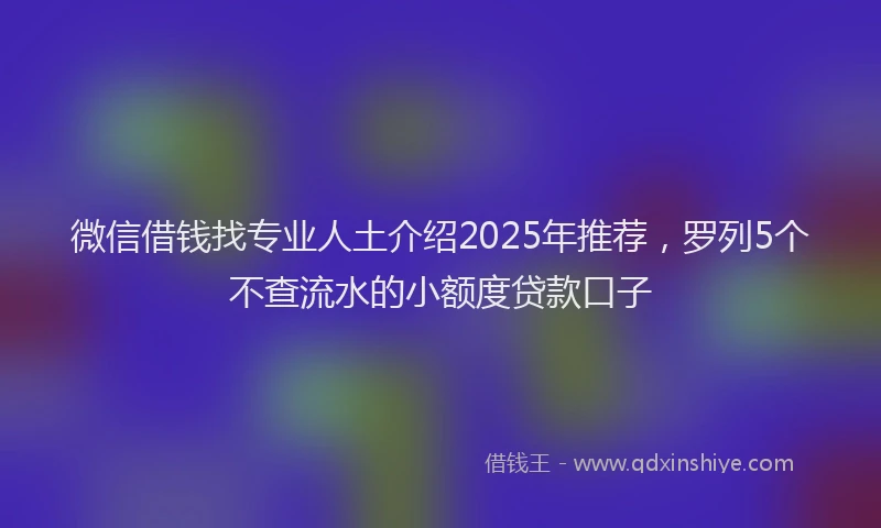 微信借钱找专业人土介绍2025年推荐，罗列5个不查流水的小额度贷款口子