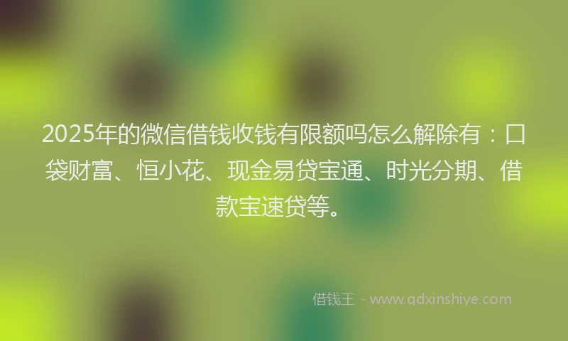 2025年的微信借钱收钱有限额吗怎么解除有：口袋财富、恒小花、现金易贷宝通、时光分期、借款宝速贷等。