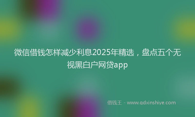 微信借钱怎样减少利息2025年精选，盘点五个无视黑白户网贷app