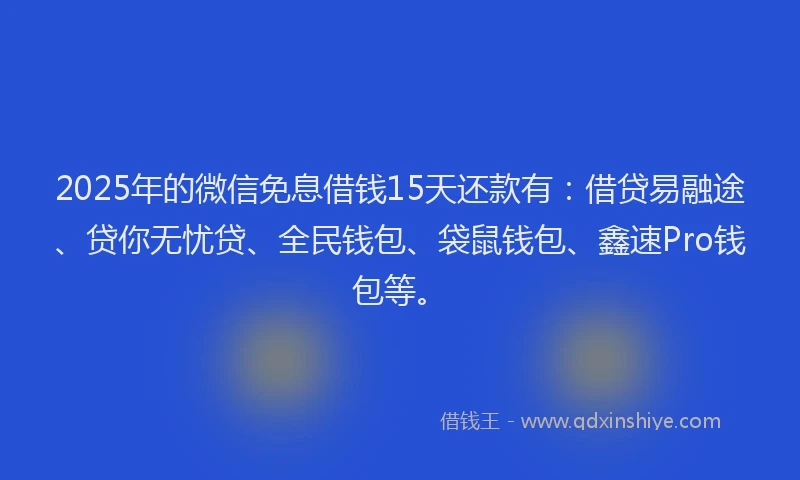 2025年的微信免息借钱15天还款有：借贷易融途、贷你无忧贷、全民钱包、袋鼠钱包、鑫速Pro钱包等。
