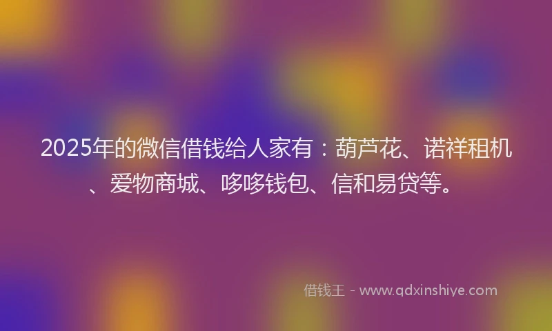 2025年的微信借钱给人家有：葫芦花、诺祥租机、爱物商城、哆哆钱包、信和易贷等。