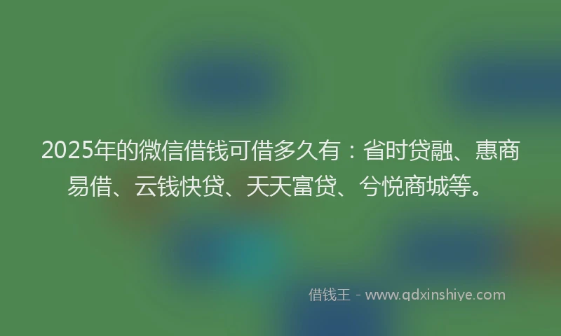 2025年的微信借钱可借多久有：省时贷融、惠商易借、云钱快贷、天天富贷、兮悦商城等。