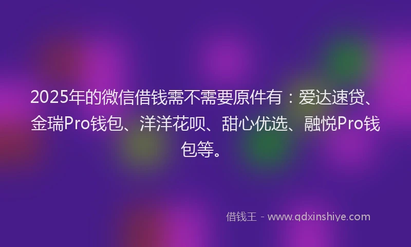 2025年的微信借钱需不需要原件有：爱达速贷、金瑞Pro钱包、洋洋花呗、甜心优选、融悦Pro钱包等。