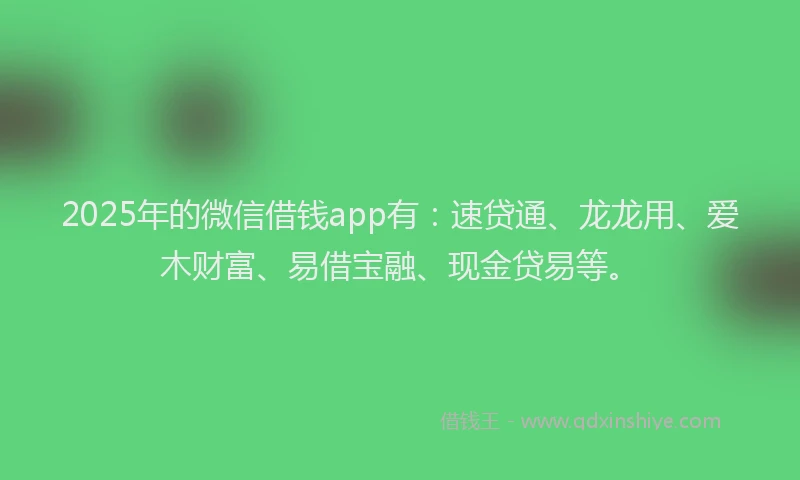 2025年的微信借钱app有：速贷通、龙龙用、爱木财富、易借宝融、现金贷易等。