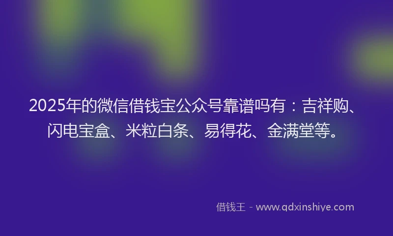 2025年的微信借钱宝公众号靠谱吗有：吉祥购、闪电宝盒、米粒白条、易得花、金满堂等。