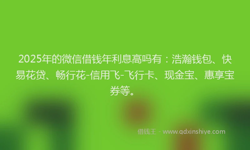 2025年的微信借钱年利息高吗有：浩瀚钱包、快易花贷、畅行花-信用飞-飞行卡、现金宝、惠享宝券等。