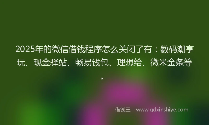 2025年的微信借钱程序怎么关闭了有：数码潮享玩、现金驿站、畅易钱包、理想给、微米金条等。