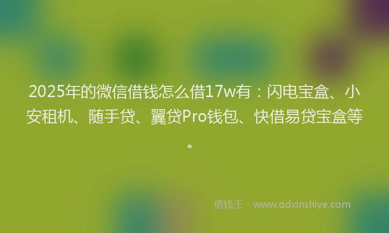 2025年的微信借钱怎么借17w有：闪电宝盒、小安租机、随手贷、翼贷Pro钱包、快借易贷宝盒等。