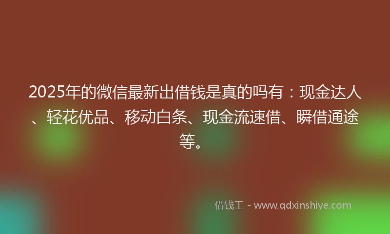 2025年的微信最新出借钱是真的吗有：现金达人、轻花优品、移动白条、现金流速借、瞬借通途等。