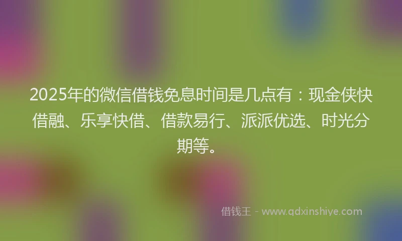 2025年的微信借钱免息时间是几点有：现金侠快借融、乐享快借、借款易行、派派优选、时光分期等。