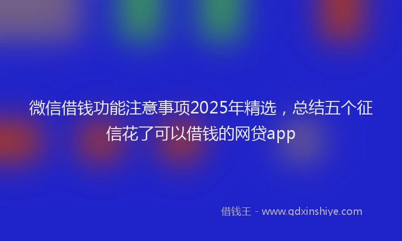 微信借钱功能注意事项2025年精选，总结五个征信花了可以借钱的网贷app