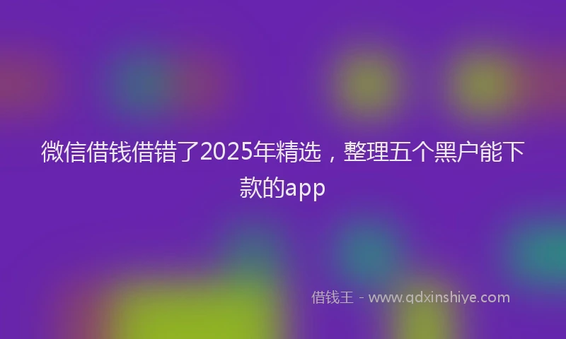 微信借钱借错了2025年精选，整理五个黑户能下款的app