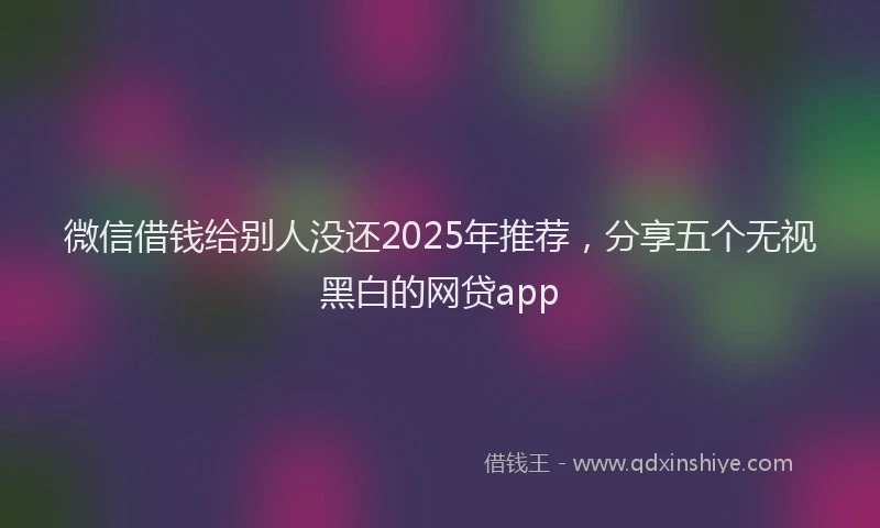 微信借钱给别人没还2025年推荐，分享五个无视黑白的网贷app
