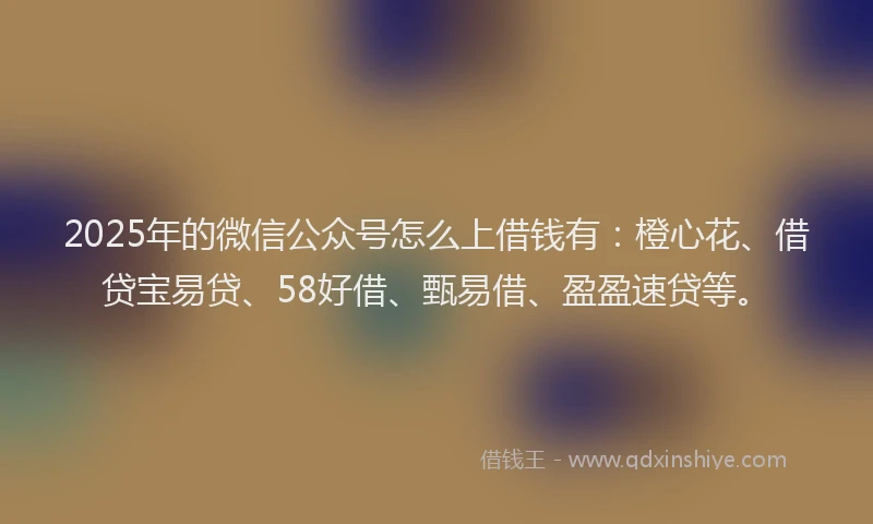2025年的微信公众号怎么上借钱有：橙心花、借贷宝易贷、58好借、甄易借、盈盈速贷等。
