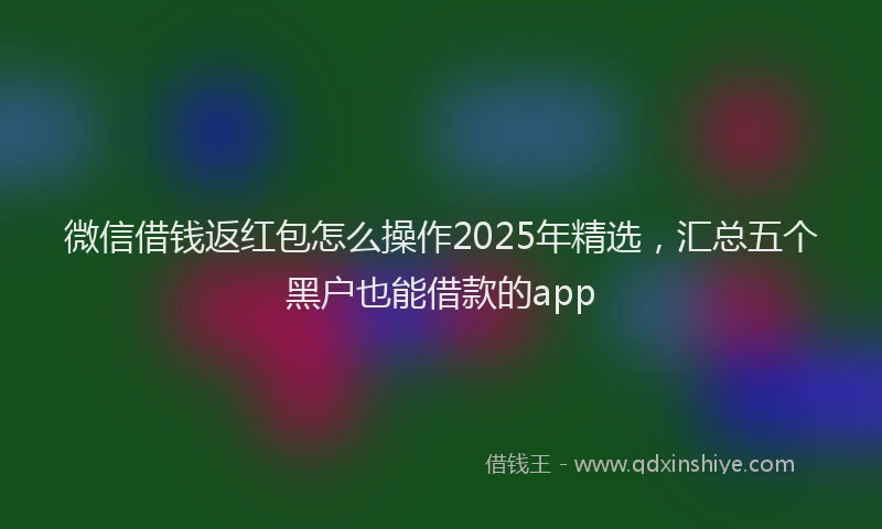 微信借钱返红包怎么操作2025年精选，汇总五个黑户也能借款的app
