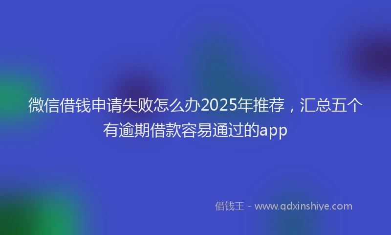 微信借钱申请失败怎么办2025年推荐，汇总五个有逾期借款容易通过的app