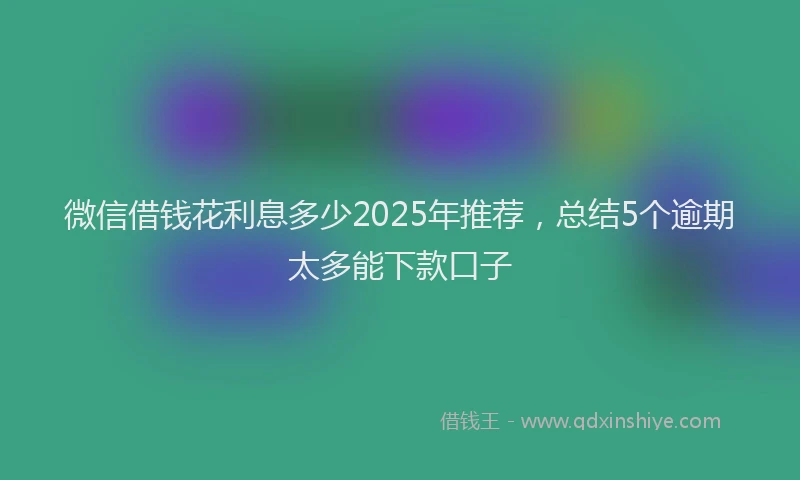 微信借钱花利息多少2025年推荐，总结5个逾期太多能下款口子