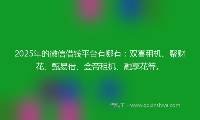 2025年的微信借钱平台有哪有：双喜租机、聚财花、甄易借、金帝租机、融享花等。