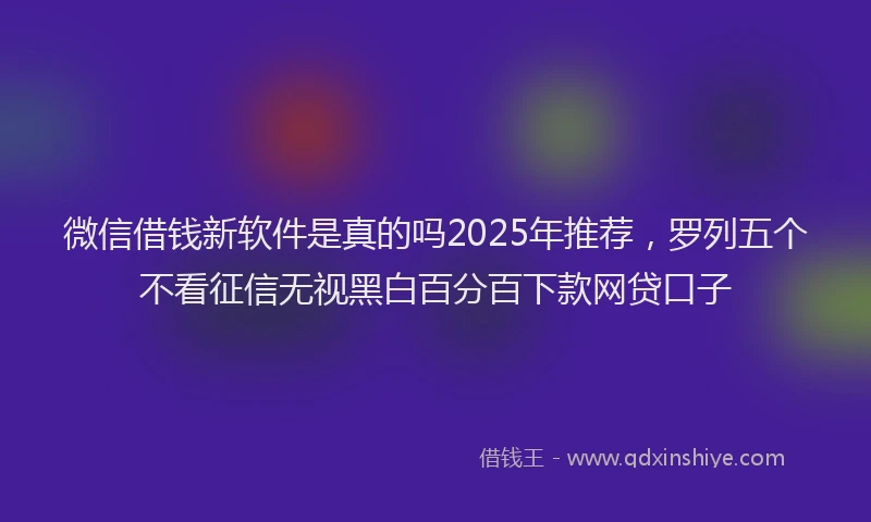 微信借钱新软件是真的吗2025年推荐，罗列五个不看征信无视黑白百分百下款网贷口子