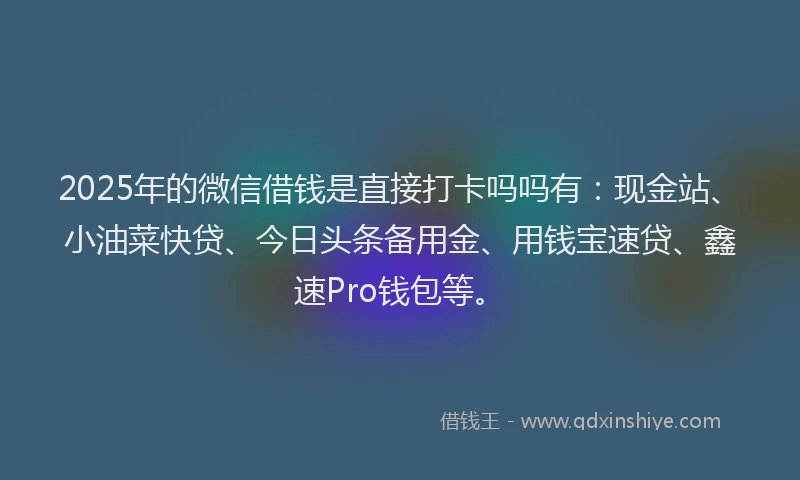 2025年的微信借钱是直接打卡吗吗有：现金站、小油菜快贷、今日头条备用金、用钱宝速贷、鑫速Pro钱包等。