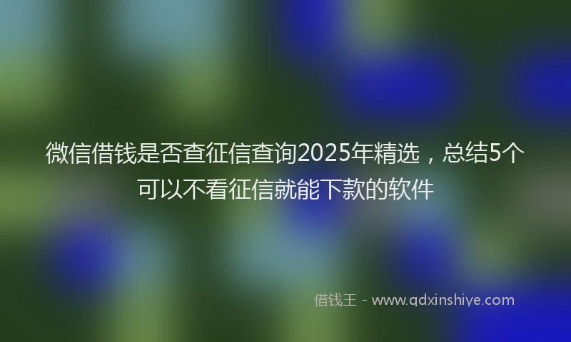 微信借钱是否查征信查询2025年精选，总结5个可以不看征信就能下款的软件
