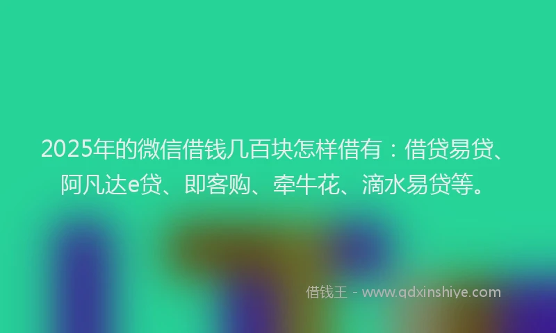 2025年的微信借钱几百块怎样借有：借贷易贷、阿凡达e贷、即客购、牵牛花、滴水易贷等。