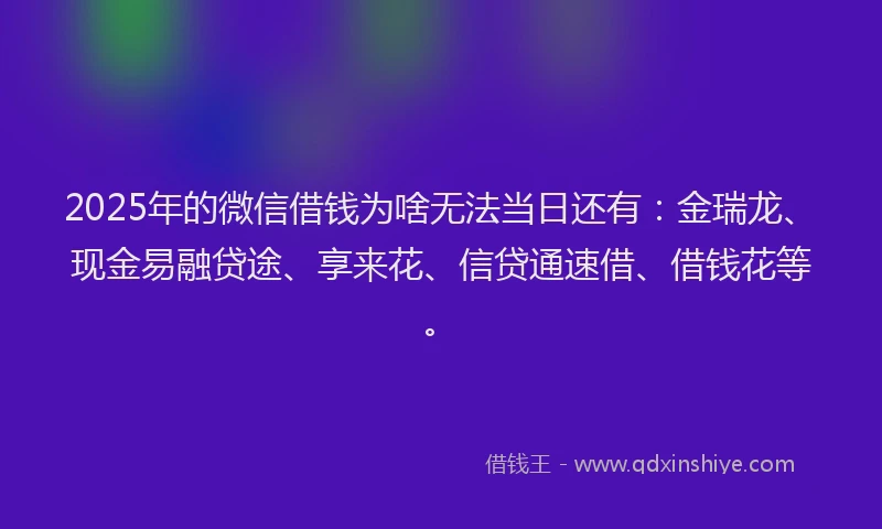 2025年的微信借钱为啥无法当日还有：金瑞龙、现金易融贷途、享来花、信贷通速借、借钱花等。