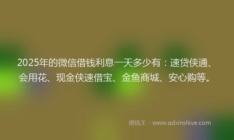 2025年的微信借钱利息一天多少有：速贷侠通、会用花、现金侠速借宝、金鱼商城、安心购等。